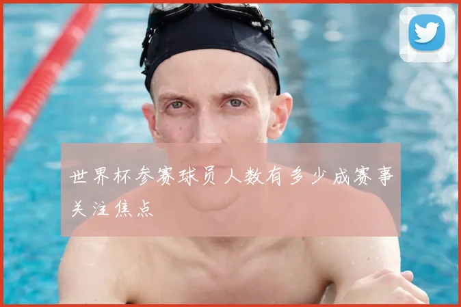 世界杯参赛球员人数有多少成赛事关注焦点
