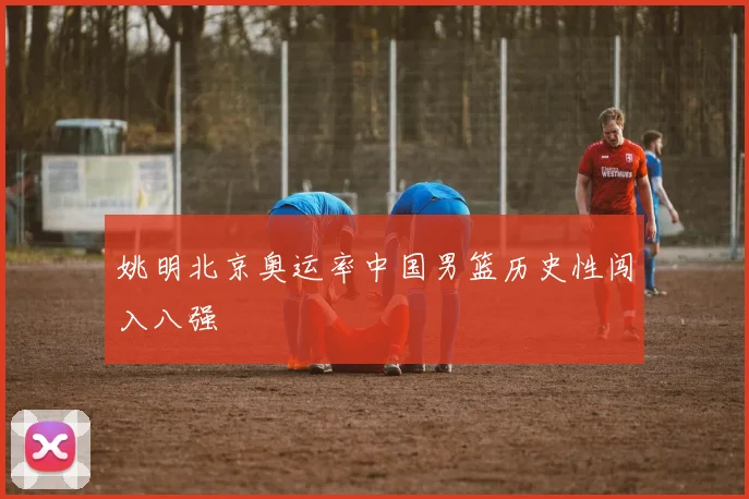 姚明北京奥运率中国男篮历史性闯入八强