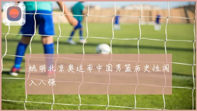 姚明北京奥运率中国男篮历史性闯入八强