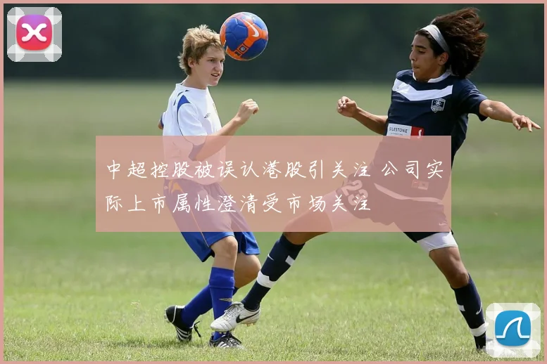 中超控股被误认港股引关注 公司实际上市属性澄清受市场关注