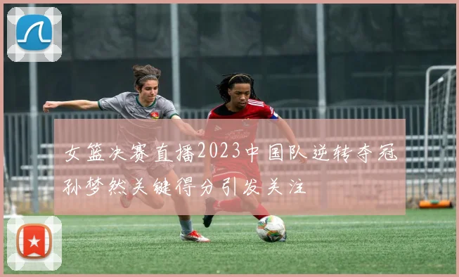 女篮决赛直播2023中国队逆转夺冠孙梦然关键得分引发关注