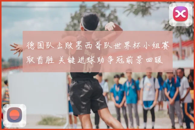 德国队击败墨西哥队世界杯小组赛取首胜 关键进球助争冠前景回暖