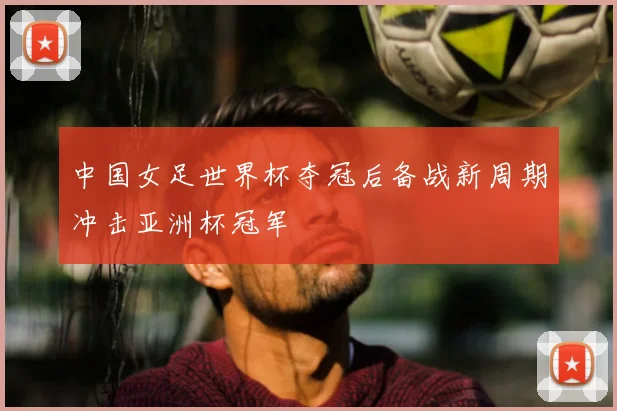 中国女足世界杯夺冠后备战新周期冲击亚洲杯冠军