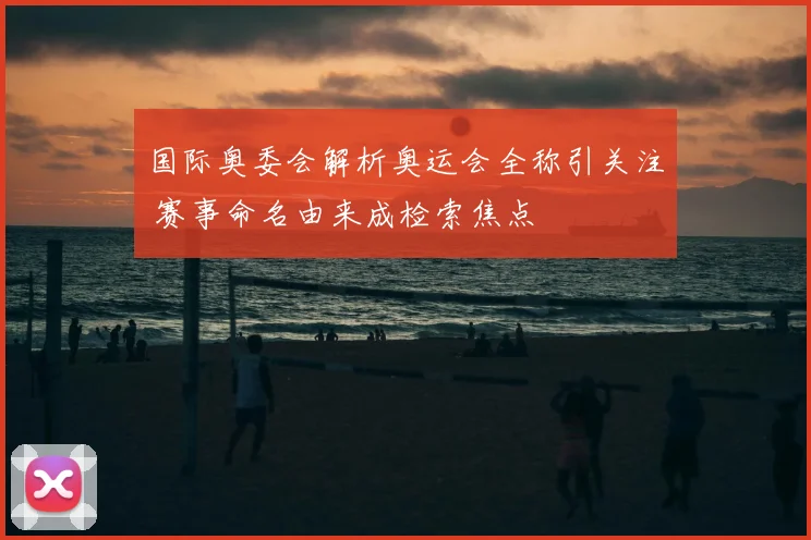 国际奥委会解析奥运会全称引关注 赛事命名由来成检索焦点