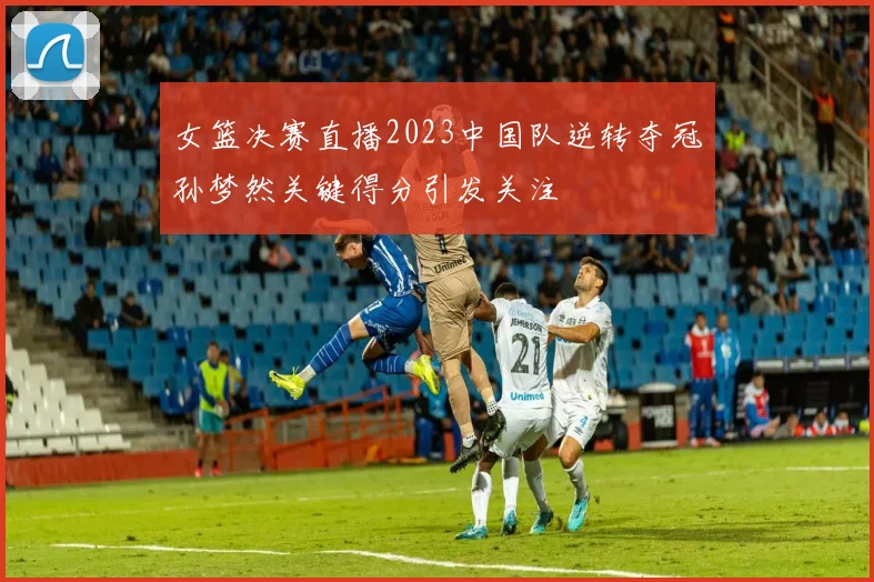 女篮决赛直播2023中国队逆转夺冠孙梦然关键得分引发关注