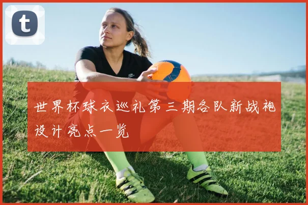 世界杯球衣巡礼第三期各队新战袍设计亮点一览