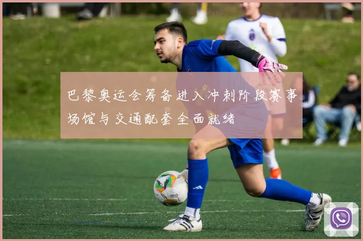 巴黎奥运会筹备进入冲刺阶段赛事场馆与交通配套全面就绪