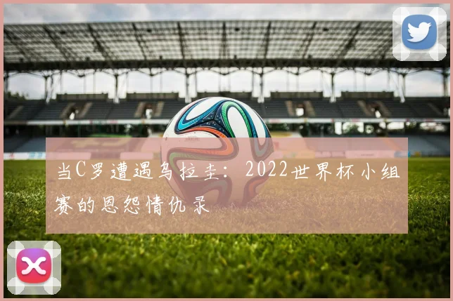 当C罗遭遇乌拉圭：2022世界杯小组赛的恩怨情仇录