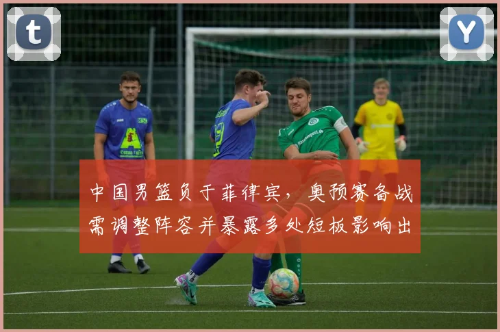 中国男篮负于菲律宾，奥预赛备战需调整阵容并暴露多处短板影响出线前景
