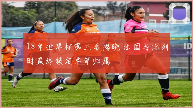 18年世界杯第三名揭晓 法国与比利时最终锁定季军归属